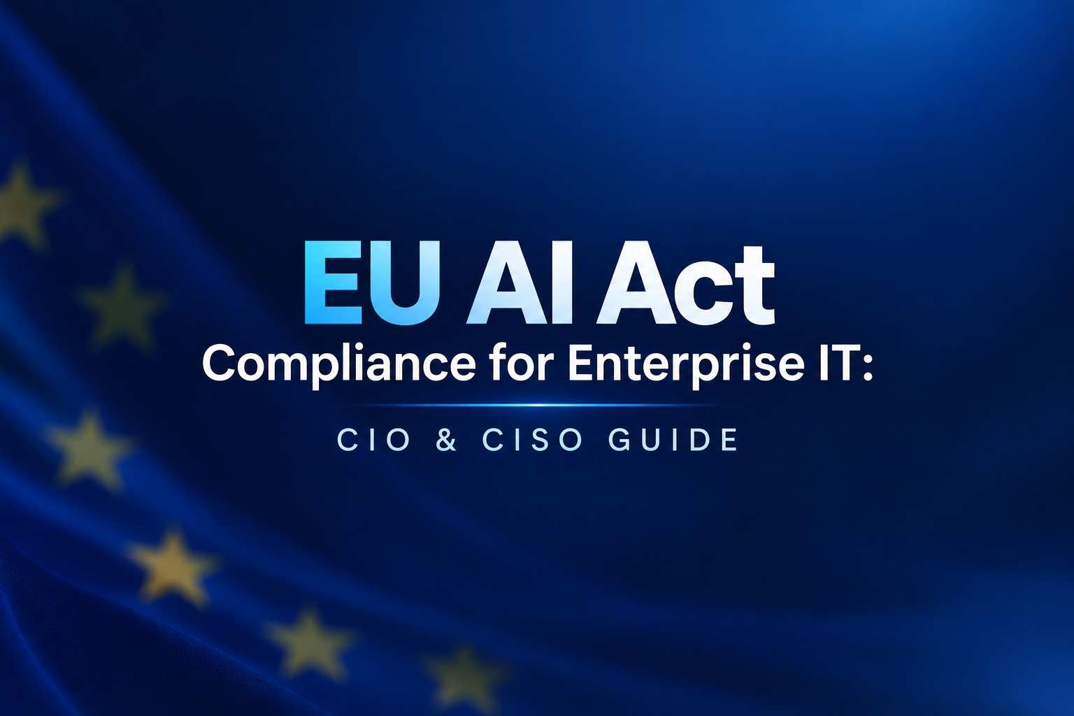 EU AI Act Compliance for Enterprise IT: What CIOs and CISOs Need to Do Now